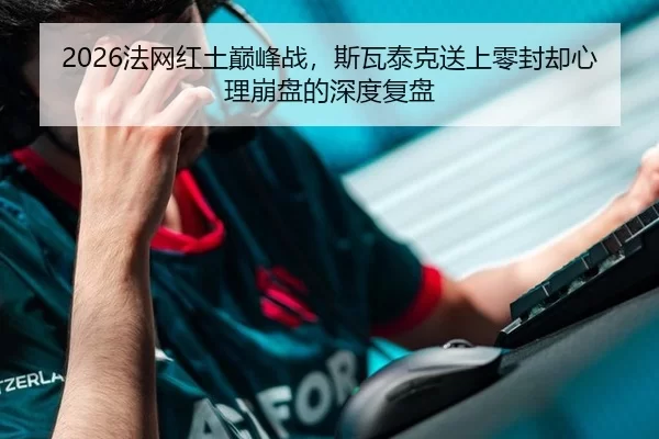 2026法网红土巅峰战，斯瓦泰克送上零封却心理崩盘的深度复盘